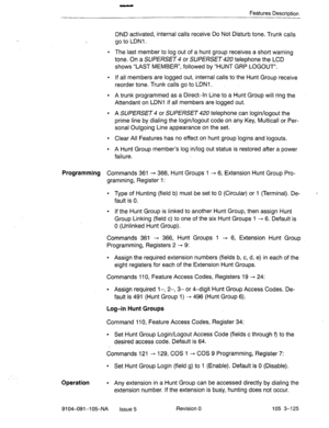 Page 266Features Description 
DND activated, internal calls receive Do Not Disturb tone. Trunk calls 
go to LDNl. 
l The last member to log out of a hunt group receives a short warning 
tone. On a 
SUPERSET 4 or SUPERSET 420 telephone the LCD 
shows “LAST MEMBER”, followed by “HUNT GRP LOGOUT”. 
l If all members are logged out, internal calls to the Hunt Group receive 
reorder tone. Trunk calls go to LDNl . 
l A trunk programmed as a Direct-In Line to a Hunt Group will ring the 
Attendant on L’DNl if all members...