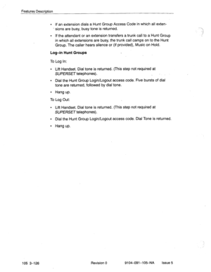 Page 267Features Description 
l If an extension dials a Hunt Group Access Code in which all exten- 
- sions are busy, busy tone is returned. 
l If the attendant or an extension transfers a trunk call to a Hunt Group 
in which all extensions are busy, the trunk call camps on to the Hunt 
Group. The caller hears silence or (if provided), Music on Hold. 
Log-in Hunt Groups 
To Log in: 
l Lift Handset. Dial tone is returned. (This step not required at 
SUPERSET telephones). _ ‘,’ 
l Dial the Hunt Group Login/Logout...