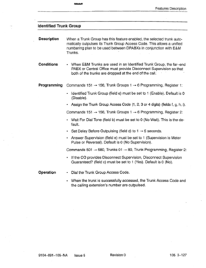 Page 268Features Descrintion 
Identified Trunk Group 
Description 
When a Trunk Group has this feature enabled, the selected trunk auto- 
matically outpulses its Trunk Group Access Code. This allows a unified 
numbering plan to be used between DPABXs in conjunction with E&M 
Trunks. 
Conditions l When E&M Trunks are used in an Identified Trunk Group, the far-end 
PABX or Central Office must provide Disconnect Supervision so that 
both of the trunks are dropped at the end of the-call.’ 
Programming Commands 151 -...