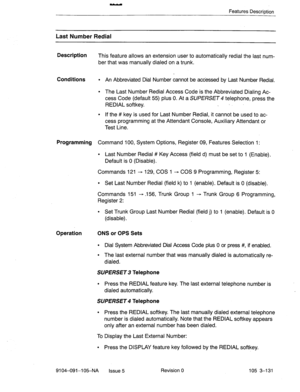 Page 272Features Description 
Last Number Redial 
Description 
This feature allows an extension user to automatically redial the last num- 
ber that was manually dialed on a trunk. 
Conditions l An Abbreviated Dial Number cannot be accessed by Last Number Redial. 
l The Last Number Redial Access Code is the Abbreviated Dialing Ac- 
cess Code (default 55) plus 0. At a SUPERSET 4 telephone, press the 
REDIAL softkey. . 
l If the # key is used for Last Number Redial, it cannot be used to ac- 
cess programming at...