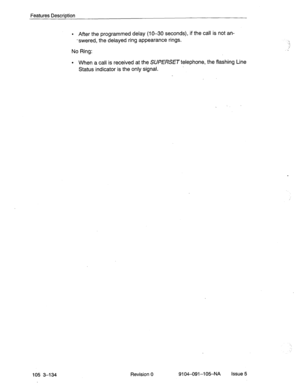 Page 275Features Description 
105 3-134 
l After the programmed delay (lo-30 seconds), if the call is not an- 
-swered, the delayed ring appearance rings. 
No Ring: 
l When a call is received at the SUPERSET telephone, the flashing Line 
Status indicator is the only signal. 
Revision 
0 9104-091-105NA Issue 5 
,,.’ 
.  