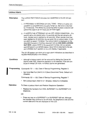 Page 279Features Description 
Lockout Alarm - 
Description The Lockout Alarm feature provides two capabilities to the SX-50 sys- 
tem: 
I. IT PROVIDES 10 SECONDS OF DIAL TONE - When a 2-party con- 
versation is completed and one party hangs up, dial tone is returned 
for 10 seconds. This allows the remaining party to place a second call 
without the need to go On-hook and off-hook again. 
2, IT ALERTS THE ATTENDANT OF AN OFF-HOOK CONDITION - If a 
second call is not placed within 10 seconds and the set remains...