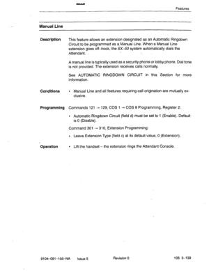 Page 280Features 
Manual Line 
Description 
This feature allows an extension designated as an Automatic Ringdown 
Circuit to be programmed as a Manual Line. When a Manual Line 
extension goes off-hook, the SX-50 system automatically dials the 
Attendant. 
A manual line is typically used as a security phone or lobby phone. Dial tone 
is not provided. The extension receives calls normally. 
See AUTOMATIC RINGDOWN CIRCUIT in this Section for more 
information. 
Conditions . Manual Line and all features requiring...