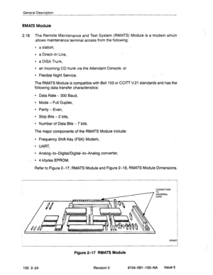 Page 29General Description 
RMATS Module 
2.18 The Remote Maintenance and Test System (RMATS) Module is a modem which 
allows maintenance terminal access from the following: 
l a station, 
l a Direct-in Line, 
l a DISA Trunk, 
l an incoming CO trunk via the Attendant Console, or 
l Flexible Night Service. _ 
The RMATS Module is compatible with Bell 103 or CCITT V.21 standards and has the 
following data transfer characteristics: 
9 Data Rate - 300 Baud, 
l Mode - Full Duplex, 
l Parity - Even, 
l Stop Bits - 2...