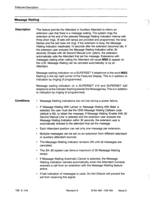 Page 285Features Description 
Message Waiting 
Description 
This feature permits the Attendant or Auxiliary Attendant to inform an 
extension user that there is a message waiting. The system rings the 
extension at the end of the selected Message Waiting Indication Interval with 
three short rings. (If sets with lamps are provided and programmed, the lamp 
flashes and the bell does not ring). If the extension is busy, the Message 
Waiting Indication reactivates 10 seconds after the extension becomes idle. If...