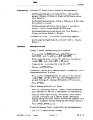 Page 286Features 
Programming Command 100, System Options, Register 12, Message Waiting: 
l Set Message Waiting System Enable (field c) to 1 (Enable With 
Lamps), 2 (Enable with Bells) or 3 (Enable with 30 Second Manual 
Line). Default is 1. 
l Set Message Waiting Indication (field d) to 0 (Always) or 1 (During Day 
Service Only) as required. - 
. Set Message Waiting Indication Interval (field e) to required time 
period (1 - 4) x 5 minutes. Default is 3 (15 Minutes). 
l Set Message Waiting Automatic Cancel...