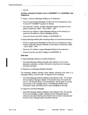 Page 287Features Descriation 
l Dial 29. 
Auxiliary Attendant Position from a SUPERSET 4 or SUPERSET hl 
Telephone: 
To Apply or Remove Message Waiting on an Extension: 
l Press the appropriate Message Function key (Line Appearance key). 
Prompt EXT NUMBER? appears on display. 
l Dial extension number. Auxiliary Attendant display indicates current 
status of extension, MSG - ON or MSG - OFF. 
l Press the On softkey to apply Message Waiting to the extension or 
press the Off softkey to remove Message Waiting. 
l...