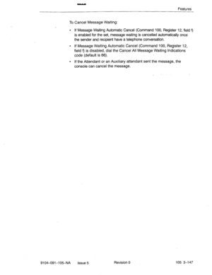 Page 288- 
Features 
To Cancel Message Waiting: 
l If Message Waiting Automatic Cancel (Command 100, Register 12, field 9 
is enabled for the set, message waiting is cancelled automatically once 
the sender and recipient have a telephone conversation. 
l If Message Waiting Automatic Cancel (Command 100, Register 12, 
field 
9 is disabled, dial the Cancel All Message Waiting Indications 
-  code (default is 66). 
. If the Attendant or an Auxiliary attendant sent the message, the 
console can cancel the message....