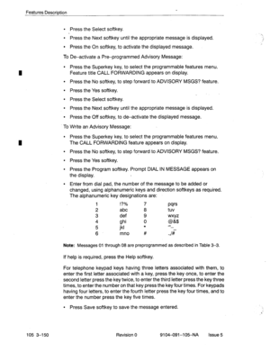 Page 291Features Description . 
l Press the Select softkey. 
l Press the Next softkey until the appropriate message is displayed. 
l Press the On softkey, to activate the displayed message. 
To De-activate a Pre-programmed Advisory Message: 
l Press the Superkey key, to select the programmable features menu. 
Feature title CALL FORWARDING appears on display. 
l Press the No softkey, to step forward to ADVISORY MSGS? feature. 
l Press the Yes softkey. 
. 
l Press the Select softkey. 
l Press the Next softkey...