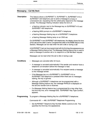 Page 292Features 
Messaging - Call Me Back 
Description 
This feature allows a SUPERSET 3, SUPERSET 4, SUPERSET 410 or 
SUPERSET 420 telephone user to send a message to a busy or 
unanswered set, requesting that the called party respond to the message 
sender. The Message Waiting indication takes the.form of: 
l a flashing indicator next to the Message key on SUPERSET 470 and 
SUPERSET 420 telephones 
l a flashing MSG prompt on a SUPERSET 4 telephone 
l a flashing Message Waiting key on a SUPERSET 3 telephone 
l...