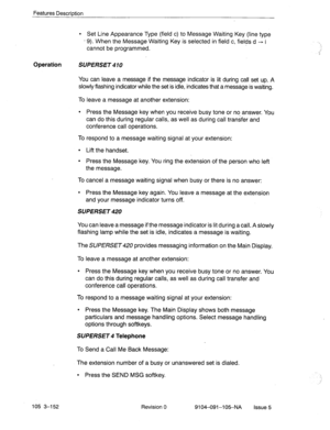 Page 293Features Description 
l Set Line Appearance Type (field c) to Message Waiting Key (line type 
- 9). When the Message Waiting Key is selected in field c, fields d + i 
cannot be programmed. 
Operation 
SUPERSET 
You can leave a message if the message indicator is lit during call set up. A 
slowly flashing indicator while the set is idle, indicates that a message is waiting. 
To leave a message at another extension: 
l Press the Message key when you receive busy tone or no answer. You 
can do this during...