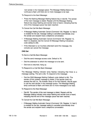 Page 295Features Description 
105 3-154 
next sender in the message queue. The Message Waiting feature key 
-continues to flash until there are no more messages to be read. 
To Respond to the Next Message: 
l Press the flashing Message Waiting feature key or dial 65. The sender 
of the next message is dialed. Repeat until the Message Waiting 
feature key stops flashing and reorder tone is heard, indicating that the 
end of the message queue has been reached. 
To Cancel the Call Me Back Message: 
l If Message...