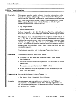 Page 297Features Description 
1 Meter Pulse Collection 
Description 
Conditions 
The following conditions apply to this feature: 
l The PABX can only detect and collect the types of meter pulses 
identified above. 
l The trunk must provide answer supervision. This is counted as the first 
meter pulse. 
l The system can record a maximum of 9998 pulses. 
l Pulses are always recorded regardless of what is happening to the 
trunk (hold, talking etc.). 
Programming Command 100, System Options, Register 14: 
Operation...