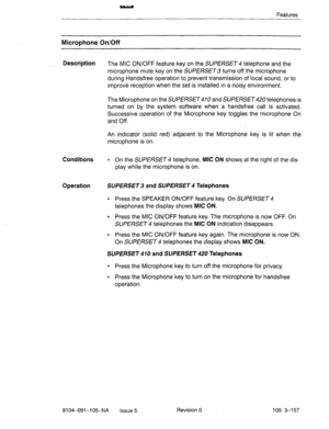 Page 298Features 
Microphone On/Off 
Description 
The MIC ON/OFF feature key on the SUPERSET 4 telephone and the 
microphone mute key on the SUPERSET turns off the microphone 
during Handsfree operation to prevent transmission of local sound, or to 
improve reception when the set is installed in a noisy environment. 
The Microphone on the SUPERSET 0 and SUPERSET telephones is 
turned on by the system software when a handsfree call is activated. 
Successive operation of the Microphone key toggles the,microphone...