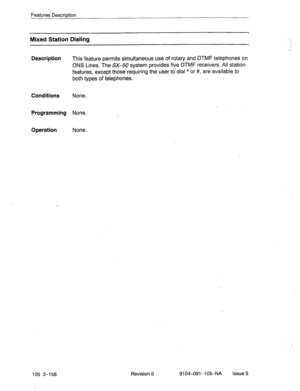 Page 299Features Description 
Mixed Station Dialing 
Description 
This feature permits simultaneous use of rotary and DTMF telephones on 
ONS Lines. The SX-50 system provides five D.TMF receivers. All station 
features, except those requiring the user to dial * or #, are available to 
both types of telephones. 
Conditions None. 
Programming None. 
Operation None. 
105 3-158 Revision 0 9104-091-l 05NA Issue 5  