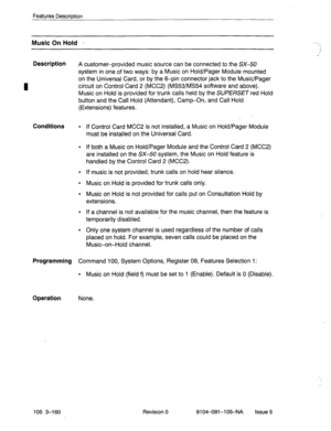 Page 301Features Descrintion 
Music On Hold - 
Description 
A customer-provided music source can be connected to the SX-50 
system in one of two ways: by a Music on Hold/Pager Module mounted 
on the Universal Card, or by the 6-pin connector jack to the Music/Pager 
circuit on Control Card 2 (MCC2) (MS53/MS54 software and above). 
Music on Hold is provided for trunk calls held by the SUPERSET red Hold 
button and the Call Hold (Attendant), Camp-On, and Call Hold 
(Extensions) features. 
Conditions ; If Control...