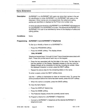 Page 302Features 
Name (Extension) 
Description 
SUPERSET 4 or SUPERSET 420 users can store their names in the set 
for identification to other SUPERSET 4 or SUPERSET 420 users or the 
Attendant. When names are not programmed, the called and calling 
parties are identified on displays by the Prime Line number only. 
A name can also be stored by a SUPERSET or SUPERSET telephone 
for a SUPERSET or SUPERSET 10 user. This allows the SUPERSET or 
SUPERSET 410 user to be identified by name on the displays of called...