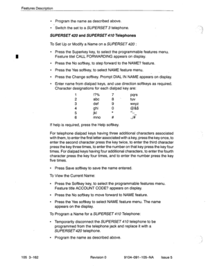 Page 303Features Description 
105 3-162 
l Program the name as described above. 
l Switch the set to a SUPERSET 3 telephone. 
SUPERSET 
and SUPERSET Telephones 
To Set Up or Modify a Name on a SUPERSET : 
l Press the Superkey key, to select the programmable features menu. 
Feature titel CALL FORWARDING appears on display. 
l Press the No softkey, to step forward to the NAME? feature. 
l Press the Yes softkey, to select NAME feature menu. 
_ 
l Press the Change softkey. Prompt DIAL IN NAME appears on display. 
l...