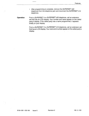 Page 304Features 
-- 
l After programming is complete, remove the SUPERSET 420 
telephone from the telephone jack and reconnect the SUPERSET 410 
telephone. 
Operation From a SUPERSET 4 or SUPERSET 420 telephone, call an extension 
set that has an LCD display. Your number and name appear on the called 
party’s display. If the called party has-a name programmed, it appears 
briefly on your display. 
From a SUPERSET 3 or SUPERSET 4 70 telephone, call an extension set 
that has an LCD display. Your name and number...