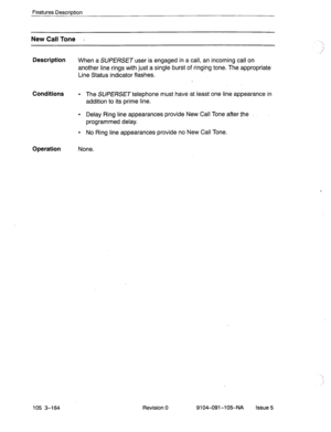 Page 305Features DescriDtion 
New Call Tone - 
Description 
Conditions 
Operation 
When a SUPERSET user is engaged in a call, an incoming call on 
another line rings with just a single burst of ringing tone. The appropriate 
Line Status indicator flashes. 
l The SUPERSET telephone must have at least one line appearance in 
addition to its prime line. 
l Delay Ring line appearances provide New Call Tone after the 
programmed delay. 
l No Ring line appearances provide no New Call Tone. 
None. 
105 3-164 Revision 0...