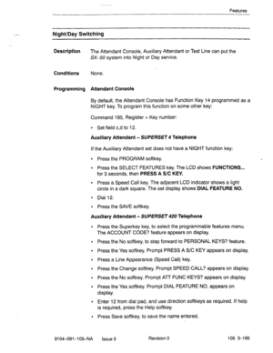 Page 306Features 
Night/Day Switching 
Description 
The Attendant Console, Auxiliary Attendant or Test Line can put the 
SX-50 system into Night or Day service. 
Conditions None. 
Programming Attendant Console 
By default, the Attendant Console has Function Key 14 programmed as a 
NIGHT key. To program this function on some other key: 
Command 185, Register = Key number: 
l Set field c,d to 12. 
Auxiliary Attendant - SUPERSET 4 Telephone 
If the Auxiliary Attendant set does not have a NIGHT function key: 
l...