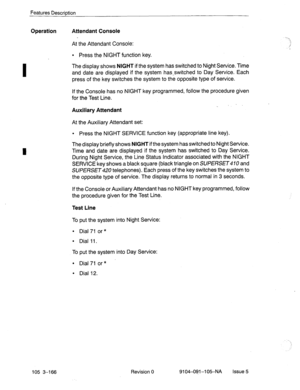 Page 307I 
Features Description 
Operation Attendant Console 
At the Attendant Console: 
l Press the NIGHT function key. 
The display shows 
NIGHT if the system has switched to Night Service. Time 
and date are displayed if the system has-switched to Day Service. Each 
press of the key switches the system to the opposite type of service. 
If the Console has no NIGHT key programmed, follow the procedure given 
for the Test Line. 
Auxiliary Attendant 
. 
At the Auxiliary Attendant set: 
l Press the NIGHT SERVICE...