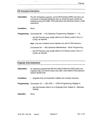 Page 308Features 
Off-Premises Extensions 
Description 
The SX-50 System supports, via the Off Premises (OPS) Line Card, the 
connection of standard telephone sets via wiring that goes outside the 
building housing the PABX. OPS extensions are otherwise similar to ONS 
extensions. 
Conditions None. 
Programming Commands 301 - 310, Extension Programming, Registers 1 - 16: 
l Set Off-Premise Loop Length (field h) to 0 (Short) (under 2 Km) or 1 
(Long), as required. 
Note: Only odd-numbered circuits (registers) are...