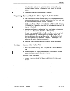 Page 310Features 
I 
l If the Attendant restores the system to normal service before the 
console queue is emptied, the remaining calls stay in the console 
queue. 
l TAFAS will not work unless Overflow is enabled. 
Programming Command 100, System Options, Register 08, Overflow Control: 
l Set Overflow Mode In Day Service (field c) to 1 (Immediate Switching 
to Overflow), 2 (Automatic Switching To Overflow After Time-out), or 3 
(Automatic Switching to Night Service). Default is 2. 
l Set Overflow Mode In Night...