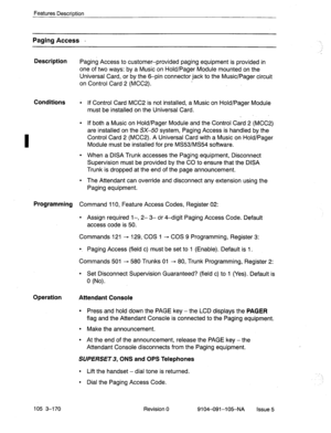 Page 311Features Descrintion 
Paging Access - -._ 
Description 
Paging Access to customer-provided paging equipment is provided in 
one of two ways: by a Music on Hold/Pager Module mounted on the 
Universal Card, or by the 6-pin connector jack to the Music/Pager circuit 
on Control Card 2 (MCC2). 
I 
Conditions l If Control Card MCC2 is not installed, a Music on Hold/Pager Module 
must be installed on the Universal Card. 
. 
l If both a Music on Hold/Pager Module and the Control Card 2 (MCC2) 
are installed on...