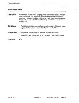 Page 313Features Description 
Partial Flash Inhibit 
Description 
Conditions 
Programming 
Operation 
A switchhook bounce while hanging up can accidentally leave a trunk on 
consultation hold. This generates undesirable recall traffic, commonly 
known as “Phantom Ringback”. The Partial Flash Inhibit option prevents 
this; on a trunk call, a flash followed by hang-up will cause the system to 
drop the call. 
l Partial Flash Inhibit does not affect normal operation of features requir- 
ing a switchhook flash, such...