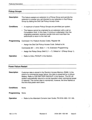 Page 315Features Description 
Pickup Groups - 
Description 
This feature assigns an extension to a Pickup Group and permits the 
extension to answer any call directed to any extension in that Pickup 
Group by dialing the Dial Call Pickup Access Code. 
Conditions 
l A maximum of seven Pickup Groups are permitted per system. 
l This feature cannot be originated by an extension with a call on 
Consultation Hold. In this case, if a pickup is attempted, then the 
originating extension receives reorder tone and must...