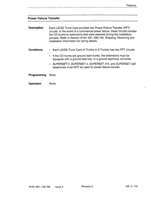 Page 316Features 
Power Failure Transfer 
Description 
Each LS/GS Trunk Card provides two Power Failure Transfer (PFIJ 
circuits. In the event of a commercial power failure, these circuits transfer 
the CO trunks to extensions that were selected during the installation 
process. Refer to Section 9104091-200-NA, Shipping, Receiving and 
Installation Information for wiring details. 
Conditions l Each LS/GS Trunk Card (4 Trunks or 8 Trunks) has two PPT circuits. 
l If the CO trunks are ground start trunks, the...