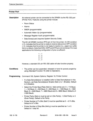 Page 317Features Description 
Printer Port - 
Description 
An external printer can be connected to the DPABX via the RS-232 port 
(Printer Port). Features using the printer include: 
l Room Status 
l Alarms 
l SMDR (programmable) 
l Automatic Wake-Up (programmable) 
l Message Register Audit (programmable) 
l Data Dump/Load (requires System Security Code). 
The SX-50 DPABX monitors RTS (pin 4) from the printer. An ON condition 
(+V), indicates that the printer is ready to receive data and an OFF condition 
(-V),...