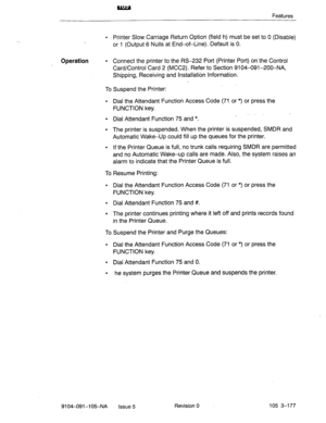 Page 318Features 
l Printer Slow Carriage Return Option (field h) must be set to 0 (Disable) 
or 1 (Output 6 Nulls at End-of-Line). Default is 0. 
Operation l Connect the printer to the RS-232 Port (Printer Port) on the Control 
Card/Control Card 2 (MCC2). Refer to Section 9104-091-200-NA, 
Shipping, Receiving and Installation Information. 
To Suspend the Printer: 
l Dial the Attendant Function Access Code (71 or *) or press the 
FUNCTION key. 
l Dial Attendant Function 75 and *. _ “’ 
l The printer is...