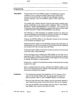 Page 320Features 
Programming 
Description 
Programming the SX-50 DPABX consists of completing the required 
Installation Forms, loading the Default Data and then entering the 
required Command Number and data from the Attendant Console, 
Auxiliary Attendant, Test Line or RMATS. Refer to TEST LINE in this 
Section. 
The installer sets a System Security Code for each system installed which 
permits modification of the entire system database. Refer to SYSTEM 
SECURITY CODE PROGRAMMING in this Section. The customer...