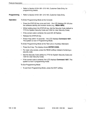 Page 321Features Description 
l Refer to Section 9104-091-210-NA, Customer Data Entry, for 
- programming details. 
.:. 
)I 
Programming l Refer to Section 9104091-210-NA, Customer Data Entry. 
Operation To Enter Programming Mode at the Console: 
l Press the STATUS key once and hold -the LCD displays SX-50 plus 
the software identity and revision levels 
(e.g., MS54-MRO). 
l While holding down the STATUS key, dial the Security Code (default is 
7772 for System Security Code and 1234 for User Security Code). 
l...