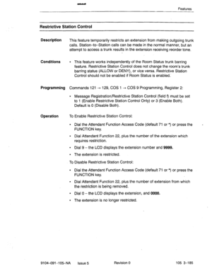 Page 326- 
Features 
Restrictive Station Control 
Description 
This feature temporarily restricts an extension from making outgoing trunk 
calls. Station-to-Station calls can be made in the normal manner, but an 
attempt to access a trunk results in the extension receiving reorder tone. 
Conditions l This feature works independently of the Room Status trunk barring 
feature. Restrictive Station Control does not change the room’s trunk 
barring status (ALLOW or DENY), or vice versa. Restrictive Station 
Control...