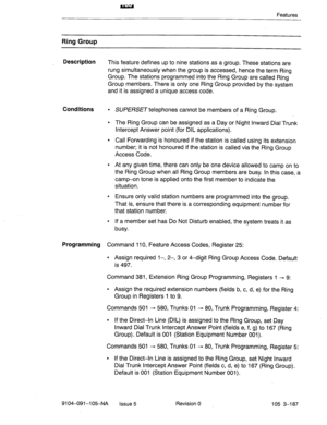 Page 328Features 
Ring Group 
Description 
This feature defines up to nine stations as a group. These stations are 
rung simultaneously when the group is accessed, hence the term Ring 
Group. The stations programmed into the Ring Group are called Ring 
Group members. There is only one Ring Group provided by the system 
and it is assigned a unique access code. 
Conditions l SUPERSET telephones cannot be members of a Rjng Group. 
l The Ring Group can be assigned as a Day or Night Inward Dial Trunk 
Intercept...