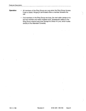 Page 329Features Description 
Operation l All members of the Ring Group are rung when the Ring Group Access 
- Code is dialed. Ringing is terminated when a member answers the 
call. 
105 3-188 
l If all members in the Ring Group are busy, the next caller camps on to 
the first member and hears ringback tone. Subsequent callers to the 
Ring Group receive busy tone (except for Direct-In Line, which routes 
directly to the Attendant Console). 
Revision 0 
9104-091-105-NA Issue 5  