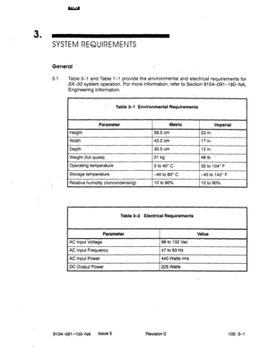 Page 343 
’ SYSTEM REQUIREMENTS 
General 
3.1 Table 3-l and Table l-l provide the environmental and electrical requirements for 
SX-50 system operation. For more information, refer to Section 9104-091-l 80-NA, 
Engineering Information. 
. 
Table 3-l Environmental Requirements 
Height Parameter Metric imperial 
58.5 cm 23 in. 
1 Width 
1 Depth 143.2 cm 
130.5 cm 
Weight (full quota) 
Operating temperature 21 kg 
0 to 40” c 46 lb 
32 to 104” F 
1 Storage temperature I-40 to 60” C (-40 to 140” F 
Relative humidity...