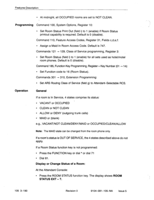 Page 331Features Description 
l At midnight, all OCCUPIED rooms are set to NOT CLEAN. 
Programming Command 100, System Options, Register 10: 
l Set Room Status Print Out (field i) to 1 (enable) if Room Status 
printout capability is required. Default is 0 (disable). 
Command 110, Feature Access Codes, Register 31, Fields c,d,e,f: 
l Assign a Maid In Room Access Code. Default is 747. 
Commands 121 - 129, Class of Service programming, Register 3: 
_ 
l Set Room Status (field i) to 1 (enable) for all sets used as...