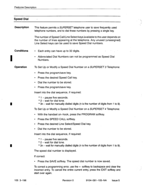 Page 337Features Description 
I Speed Dial - 
Description 
This feature permits a SUPERSET telephone user to save frequently used 
telephone numbers, and to dial these numbers by pressing a single key. 
The number of Speed Call/Line Select keysavailable to the user depends on 
the number of lines appearing at the telephone. Any unused (unassigned) 
Line Select keys can be used to save Speed Dial numbers. 
Conditions l Each entry can have up to 32 digits. . 
l Abbreviated Dial Numbers can not be programmed as...