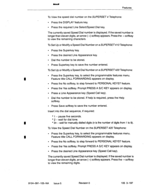 Page 338Features 
I 
I 
I 
To View the speed dial number on the SUPERSET 4 Telephone: 
l Press the DISPLAY feature key. 
l Press the required Line Select/Speed Dial key. 
The currently saved Speed Dial number is displayed. If the saved number is 
longer than eleven digits, an arrow (-) softkey appears. Press the - softkey 
to view the remaining characters. 
To Set Up or Modify a Speed Dial Number on a 
SUPERSET Telephone: 
l Press the Superkey key. 
l Press the desired Line Appearance key. 
l Dial the number to...