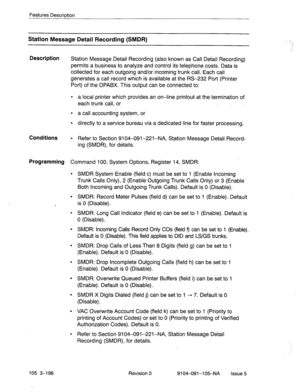 Page 339Features Descrirdion 
Station Message Detail Recording (SMDR) 
Description 
Station Message Detail Recording (also known as Call Detail Recording) 
permits a business to analyze and control its telephone costs. Data is 
collected for each outgoing and/or incoming trunk call. Each call 
generates a call record which is available at the RS-232 Port‘(Printer 
Port) of the DPABX. This output can be connected to: 
l a local printer which provides an on-line printout at the termination of 
each trunk call, or...