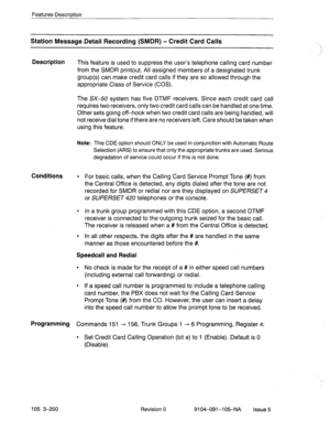 Page 341Features Description 
Station Message-Detail Recording (SMDR) - Credit Card Calls 
Description 
This feature is used to suppress the user’s telephone calling card number 
from the SMDR printout. All assigned members.of a designated trunk 
group(s) can make credit card calls if they are so allowed through the 
-  appropriate Class of Service (COS). 
The SX-50 system has five DTMF receivers. Since each credit card call 
requires two receivers, only two credit card calls can be handled at one time. 
Other...