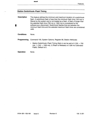 Page 342Features 
Station Switchhook-Flash Timing 
Description 
This feature defines the minimum and maximum duration of a switchhook 
flash. A switchhook flash of less than the minimum flash time (150 ms) is 
filtered by the system and is not treated as a flash. A flash of longer than 
the selected flash time (750 ms or 1500 ms). is considered by the 
software as a disconnect. Switchhook flashes that are between the 
minimum flash time and the selected maximum flash timer are considered 
valid. 
Conditions...