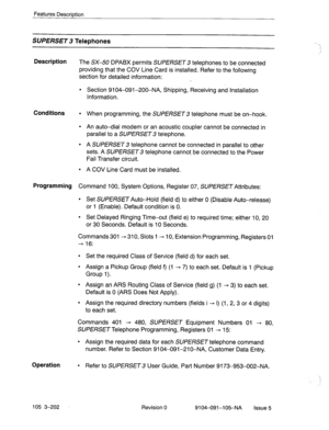 Page 343Features Description 
SUPERSET Telephones 
. . . 
Description 
The SX-50 DPABX permits SUPERSET 3 telephones to be connected 
providing that the COV Line Card is installed. Refer to the following 
section for detailed information: 
l Section 9104-091-200-NA, Shipping, Receiving and Installation 
Information. 
Conditions l When programming, the SUPERSET 3 telephone must be on-hook. 
l An auto-dial modem or an acoustic coupler cannot be connected in 
parallel to a SUPERSET 3 telephone. 
l A SUPERSET 3...