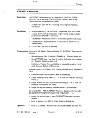 Page 344Features 
-. SUPERSET Telephones 
Description 
SUPERSET 4 telephones can be connected to the SK50 DPABX 
providing that at least one COV Line Card is installed. Refer to the 
following section for detailed information: 
l Section 9104-091-200-NA, Shipping, Receiving and Installation 
Information. 
Conditions l When programming, the SUPERSET 4 telephone must be on-hook. 
l An auto-dial modem or an acoustic coupler cannot be connected in 
parallel to a SUPERSET 4 telephone. 
l A SlJPERSET4 telephone cannot...