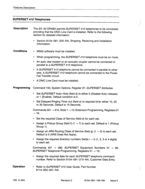 Page 345Features Description 
SUPERSET Telephones 
Description 
The SX-50 DPABX permits SUPERSET 470 telephones to be connected 
providing that the DNIC Line Card is installed. Refer to the following 
section for detailed information: 
l Section 9104-091-200-NA, Shipping, Receiving and Installation 
Information. 
Conditions l MS55 software must be installed. _ 
l When programming, the SUPERSET 410 telephone must be on-hook. 
l An auto-dial modem or an acoustic coupler cannot be connected in 
parallel to a...