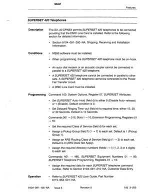 Page 346Features 
SUPERSET Telephones 
Description 
The SX-50 DPABX permits SUPERSET 420 telephones to be connected 
providing that the DNIC Line Card is installed. Refer to the following 
section for detailed information:- 
* Section 9104-091-200-NA, Shipping, Receiving and Installation 
Information. 
Conditions 
l MS55 software must be installed. 
l When programming, the SUPERSET 420 telephone must be on-hook. 
l An auto-dial modem or an acoustic coupler cannot be connected in 
parallel to a 
SUPERSET 420...